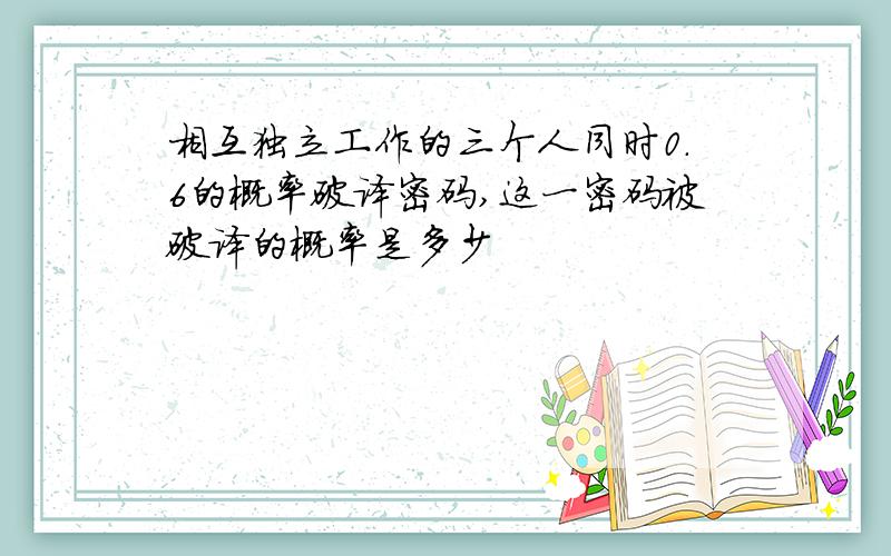 相互独立工作的三个人同时0.6的概率破译密码,这一密码被破译的概率是多少