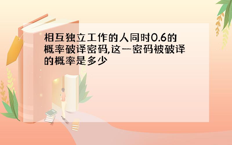 相互独立工作的人同时0.6的概率破译密码,这一密码被破译的概率是多少