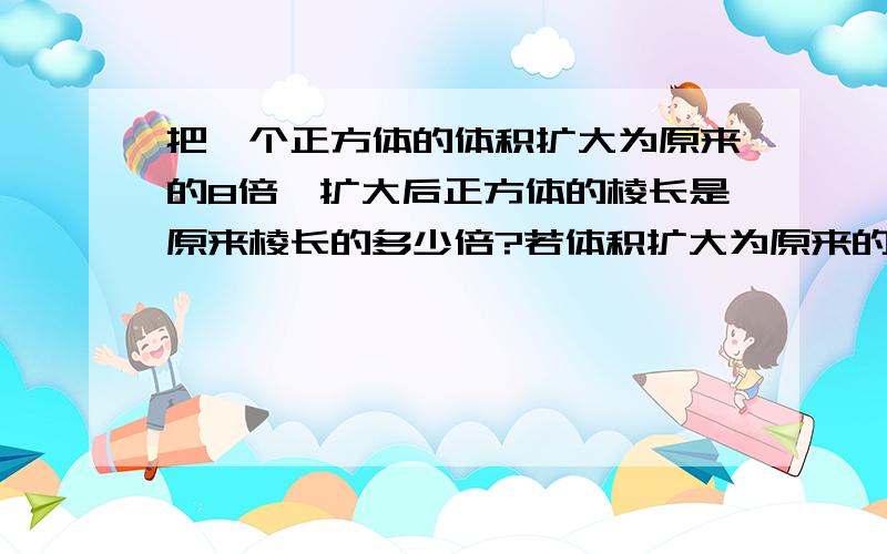 把一个正方体的体积扩大为原来的8倍,扩大后正方体的棱长是原来棱长的多少倍?若体积扩大为原来的N倍呢