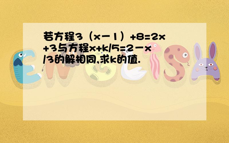 若方程3（x－1）+8=2x+3与方程x+k/5=2－x/3的解相同,求k的值.