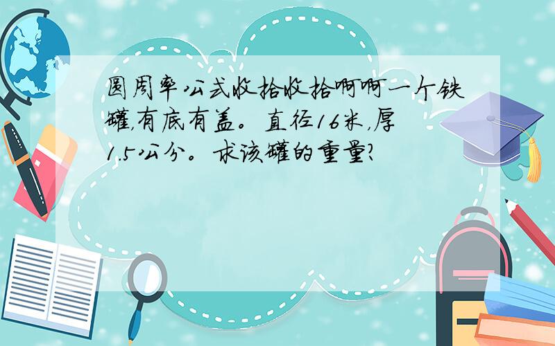 圆周率公式收拾收拾啊啊一个铁罐，有底有盖。直径16米，厚1.5公分。求该罐的重量？