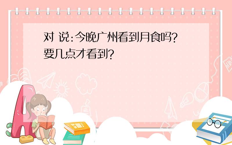 对 说:今晚广州看到月食吗?要几点才看到?