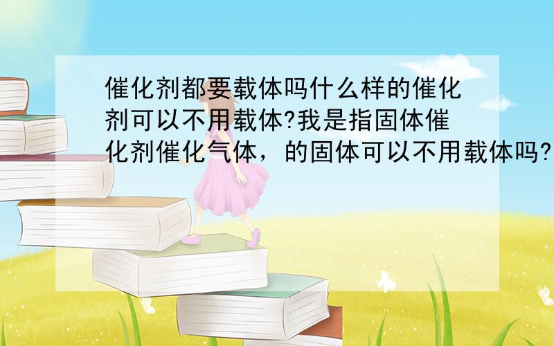 催化剂都要载体吗什么样的催化剂可以不用载体?我是指固体催化剂催化气体，的固体可以不用载体吗?