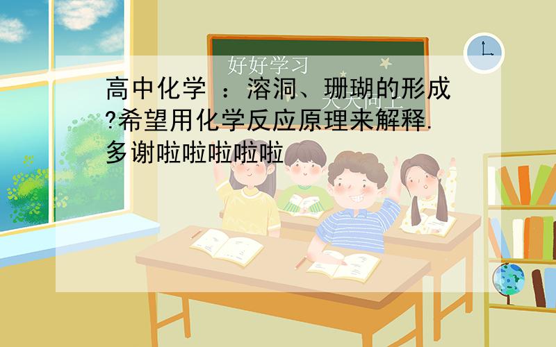 高中化学 ：溶洞、珊瑚的形成?希望用化学反应原理来解释.多谢啦啦啦啦啦