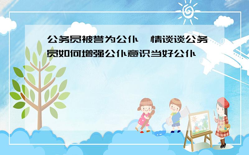 公务员被誉为公仆,情谈谈公务员如何增强公仆意识当好公仆