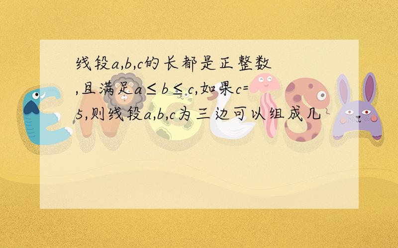 线段a,b,c的长都是正整数,且满足a≤b≤c,如果c=5,则线段a,b,c为三边可以组成几