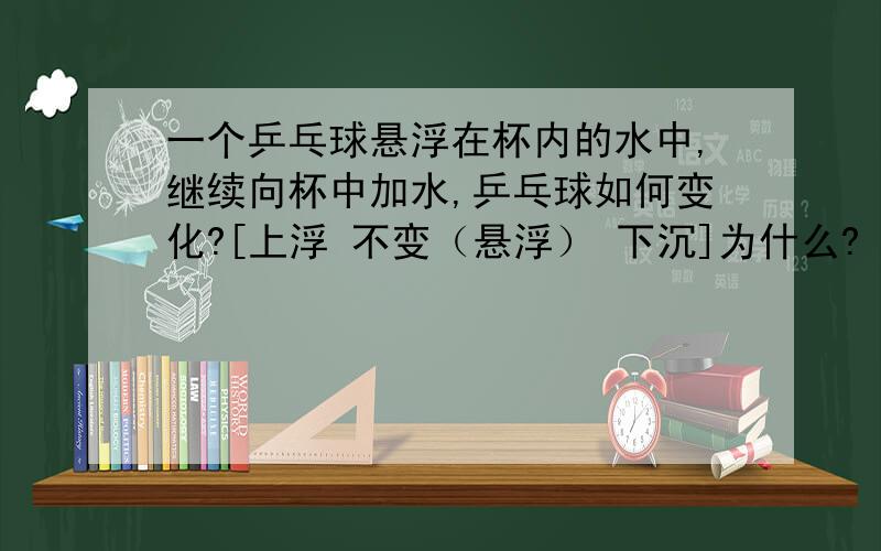 一个乒乓球悬浮在杯内的水中,继续向杯中加水,乒乓球如何变化?[上浮 不变（悬浮） 下沉]为什么?