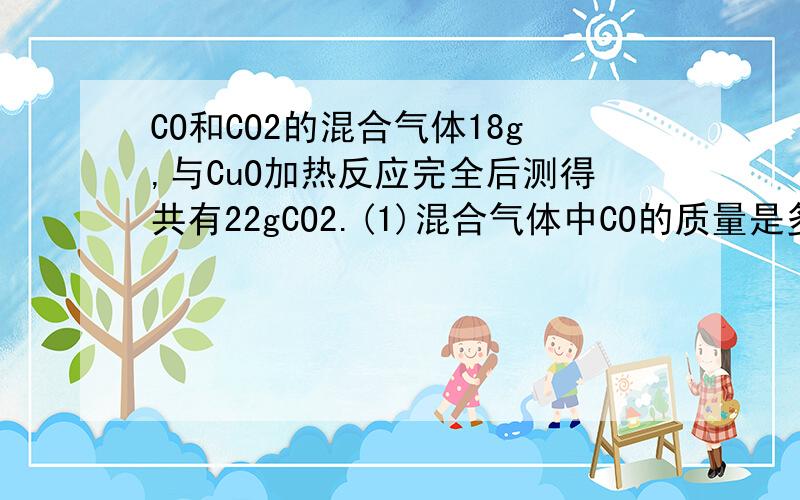 CO和CO2的混合气体18g,与CuO加热反应完全后测得共有22gCO2.(1)混合气体中CO的质量是多少克?