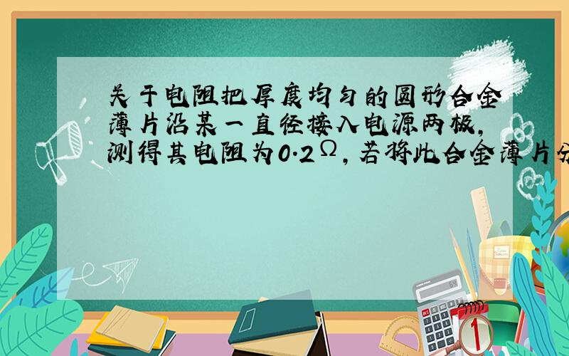 关于电阻把厚度均匀的圆形合金薄片沿某一直径接入电源两极,测得其电阻为0.2Ω,若将此合金薄片分割为形状相同的四等份,把其