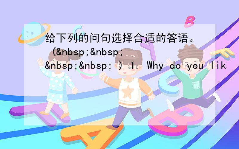 给下列的问句选择合适的答语。 (     ) 1. Why do you lik