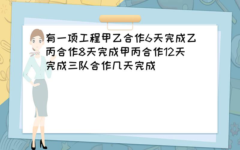 有一项工程甲乙合作6天完成乙丙合作8天完成甲丙合作12天完成三队合作几天完成