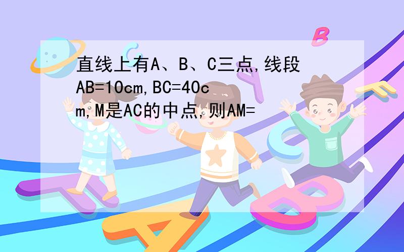 直线上有A、B、C三点,线段AB=10cm,BC=40cm,M是AC的中点,则AM=