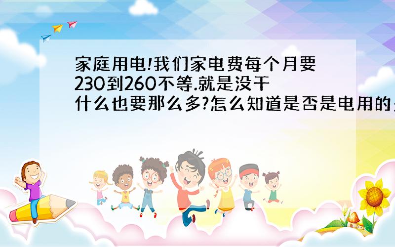 家庭用电!我们家电费每个月要230到260不等.就是没干什么也要那么多?怎么知道是否是电用的多?还是出现什么问题了?是有