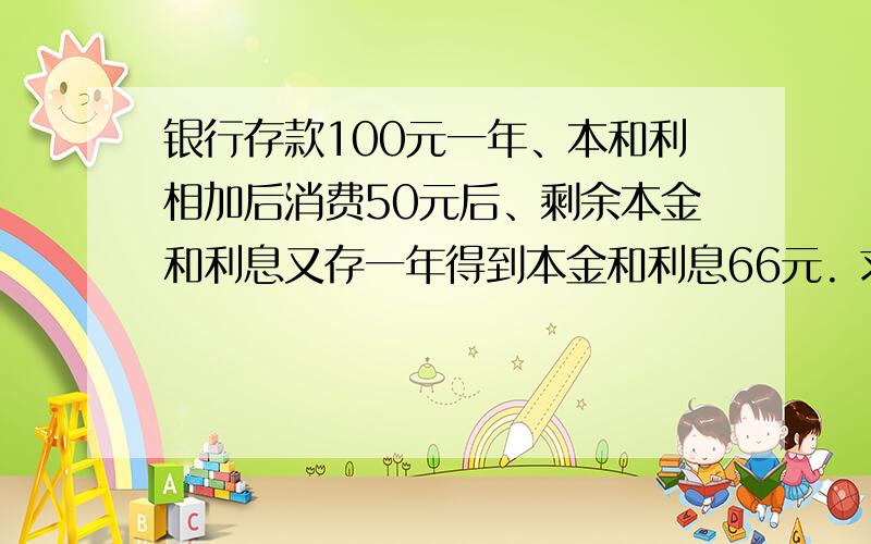 银行存款100元一年、本和利相加后消费50元后、剩余本金和利息又存一年得到本金和利息66元. 求年