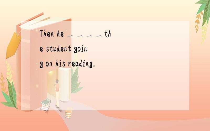 Then he ____the student going on his reading.