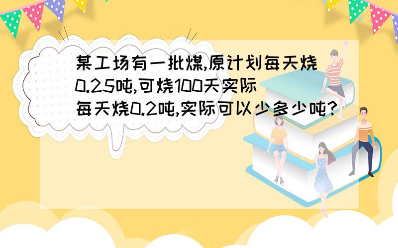 某工场有一批煤,原计划每天烧0.25吨,可烧100天实际每天烧0.2吨,实际可以少多少吨?