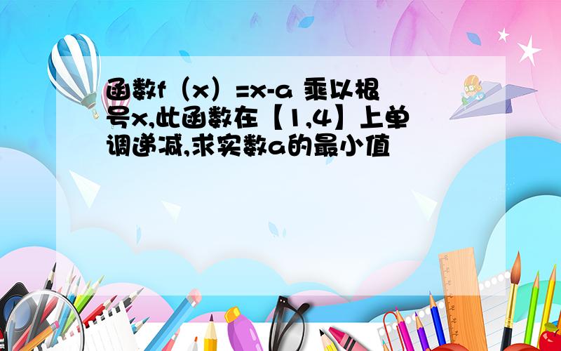 函数f（x）=x-a 乘以根号x,此函数在【1,4】上单调递减,求实数a的最小值