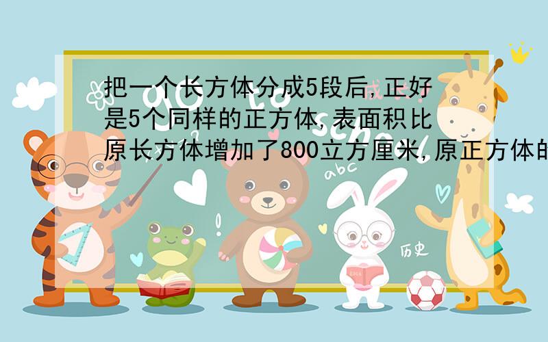 把一个长方体分成5段后,正好是5个同样的正方体,表面积比原长方体增加了800立方厘米,原正方体的表面积是