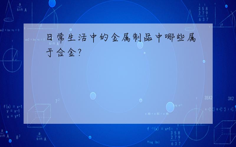 日常生活中的金属制品中哪些属于合金?