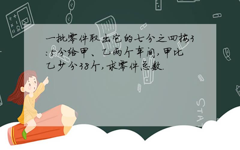 一批零件取出它的七分之四按3:5分给甲、乙两个车间,甲比乙少分38个,求零件总数.