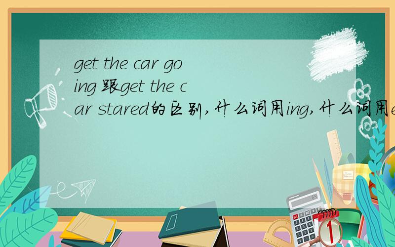 get the car going 跟get the car stared的区别,什么词用ing,什么词用ed,列举下