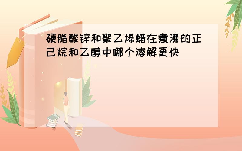 硬脂酸锌和聚乙烯蜡在煮沸的正己烷和乙醇中哪个溶解更快