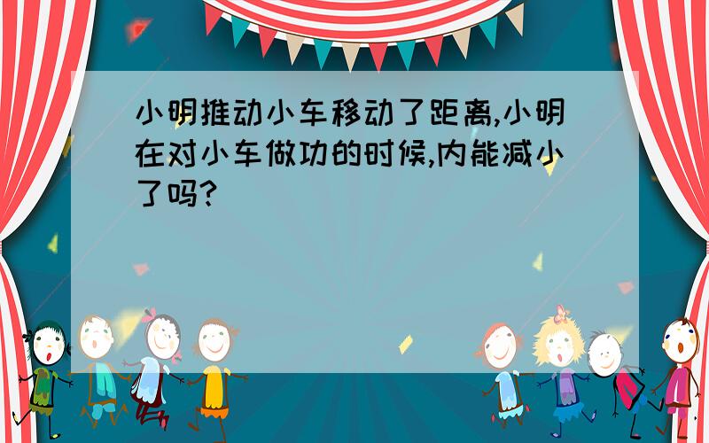 小明推动小车移动了距离,小明在对小车做功的时候,内能减小了吗?