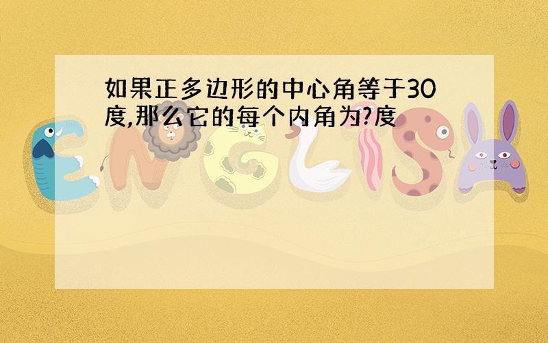 如果正多边形的中心角等于30度,那么它的每个内角为?度