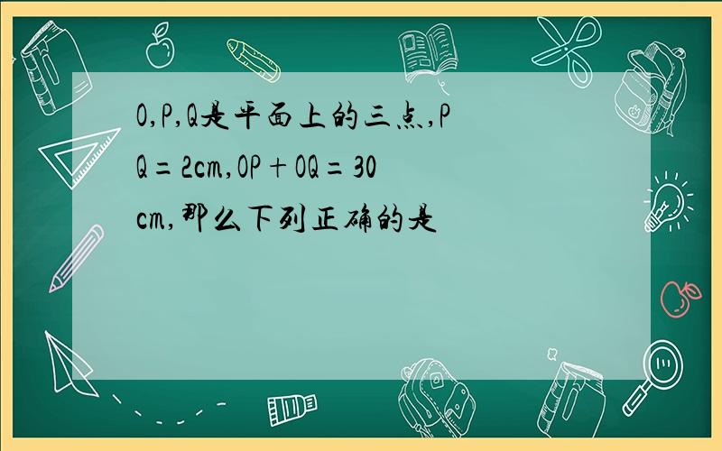 O,P,Q是平面上的三点,PQ=2cm,OP+OQ=30cm,那么下列正确的是