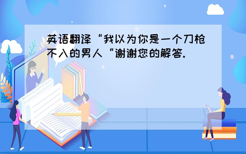 英语翻译“我以为你是一个刀枪不入的男人“谢谢您的解答.