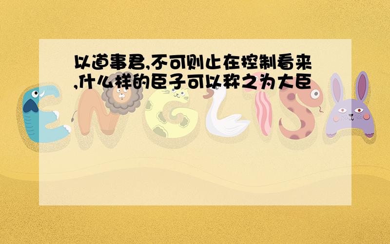 以道事君,不可则止在控制看来,什么样的臣子可以称之为大臣