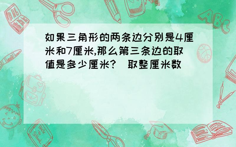 如果三角形的两条边分别是4厘米和7厘米,那么第三条边的取值是多少厘米?（取整厘米数）