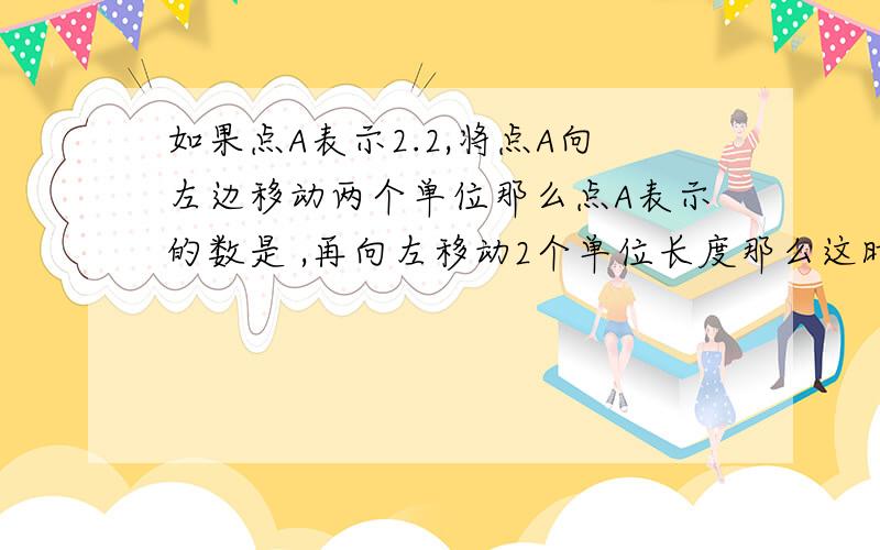 如果点A表示2.2,将点A向左边移动两个单位那么点A表示的数是 ,再向左移动2个单位长度那么这时A表示的数是 ,第三次向