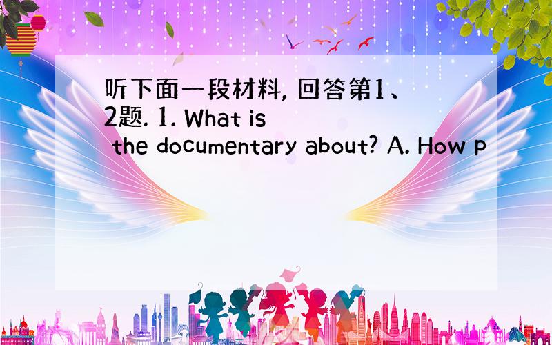 听下面一段材料, 回答第1、2题. 1. What is the documentary about? A. How p