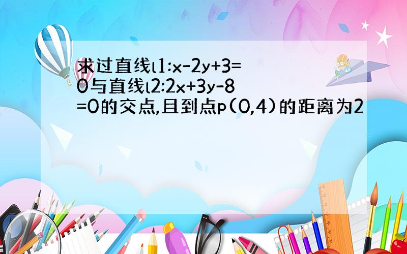 求过直线l1:x-2y+3=0与直线l2:2x+3y-8=0的交点,且到点p(0,4)的距离为2