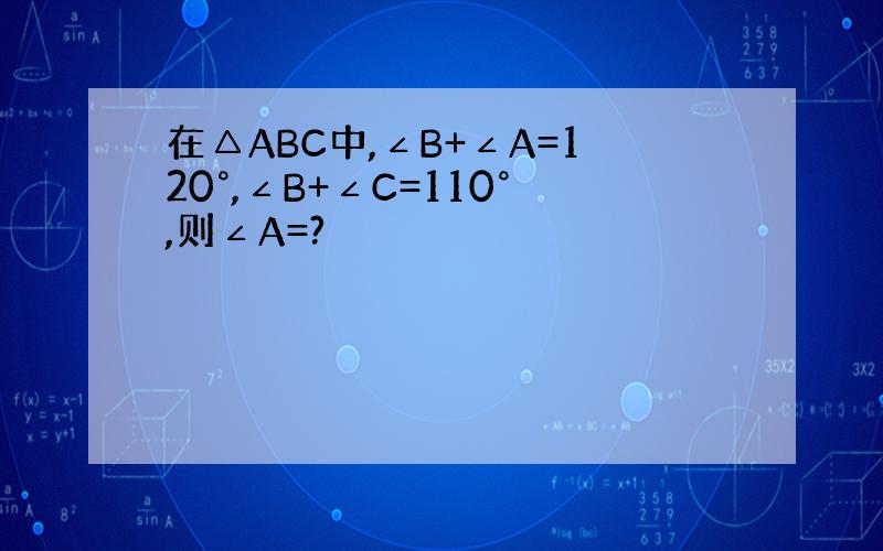 在△ABC中,∠B+∠A=120°,∠B+∠C=110°,则∠A=?