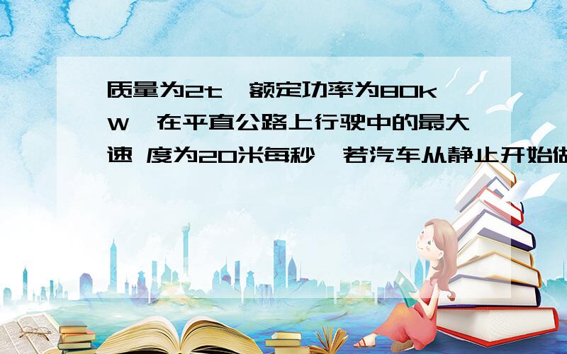 质量为2t、额定功率为80kW,在平直公路上行驶中的最大速 度为20米每秒,若汽车从静止开始做匀加速直线运动