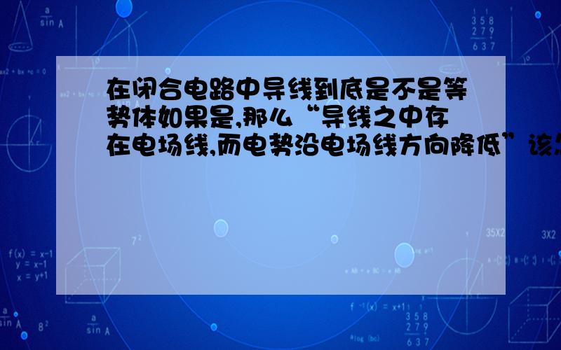 在闭合电路中导线到底是不是等势体如果是,那么“导线之中存在电场线,而电势沿电场线方向降低”该怎么解释?如果不是,“电路中