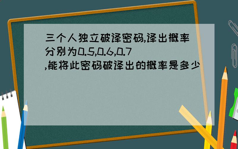 三个人独立破译密码,译出概率分别为0.5,0.6,0.7,能将此密码破译出的概率是多少