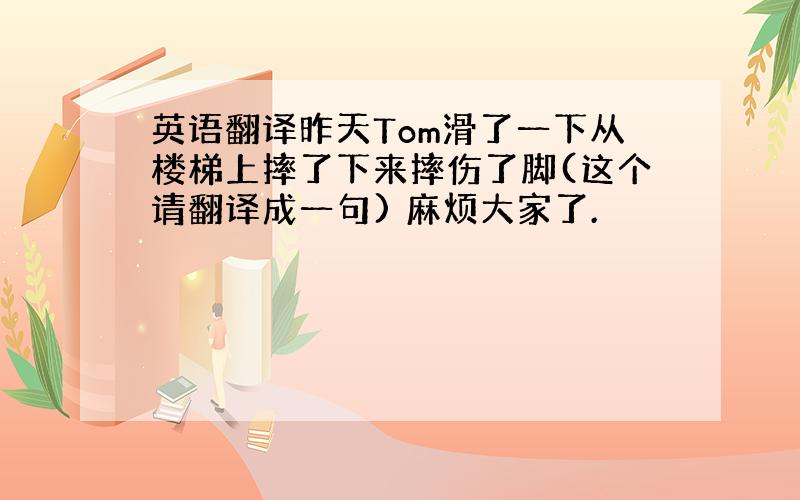 英语翻译昨天Tom滑了一下从楼梯上摔了下来摔伤了脚(这个请翻译成一句) 麻烦大家了.