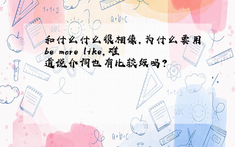 和什么什么很相像,为什么要用be more like,难道说介词也有比较级吗?