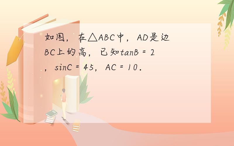 如图，在△ABC中，AD是边BC上的高，已知tanB＝2，sinC＝45，AC＝10．