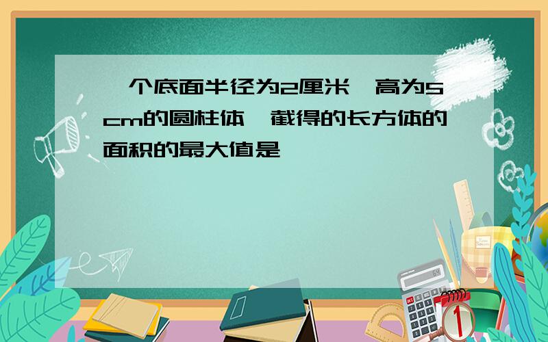 一个底面半径为2厘米,高为5cm的圆柱体,截得的长方体的面积的最大值是