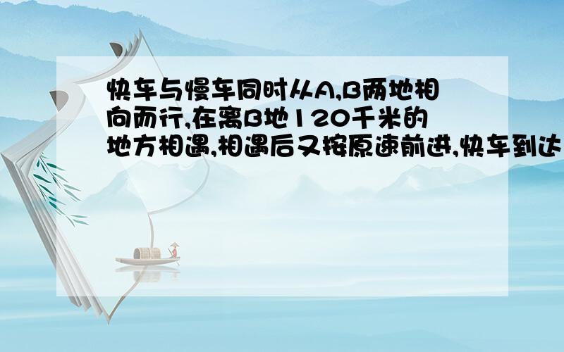 快车与慢车同时从A,B两地相向而行,在离B地120千米的地方相遇,相遇后又按原速前进,快车到达B地后立即返