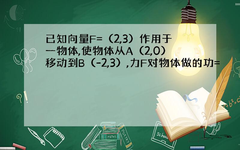 已知向量F=（2,3）作用于一物体,使物体从A（2,0）移动到B（-2,3）,力F对物体做的功=