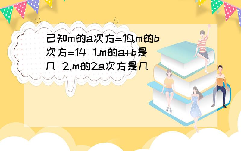 已知m的a次方=10,m的b次方=14 1.m的a+b是几 2.m的2a次方是几