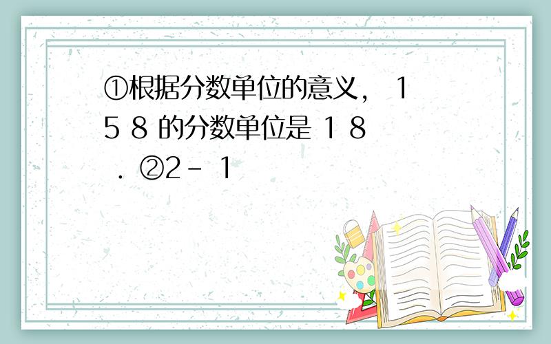 ①根据分数单位的意义， 1 5 8 的分数单位是 1 8 ．②2- 1