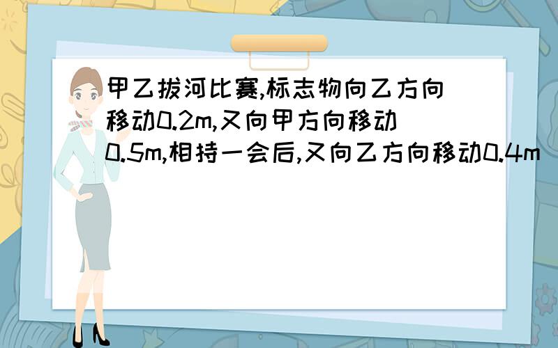 甲乙拔河比赛,标志物向乙方向移动0.2m,又向甲方向移动0.5m,相持一会后,又向乙方向移动0.4m