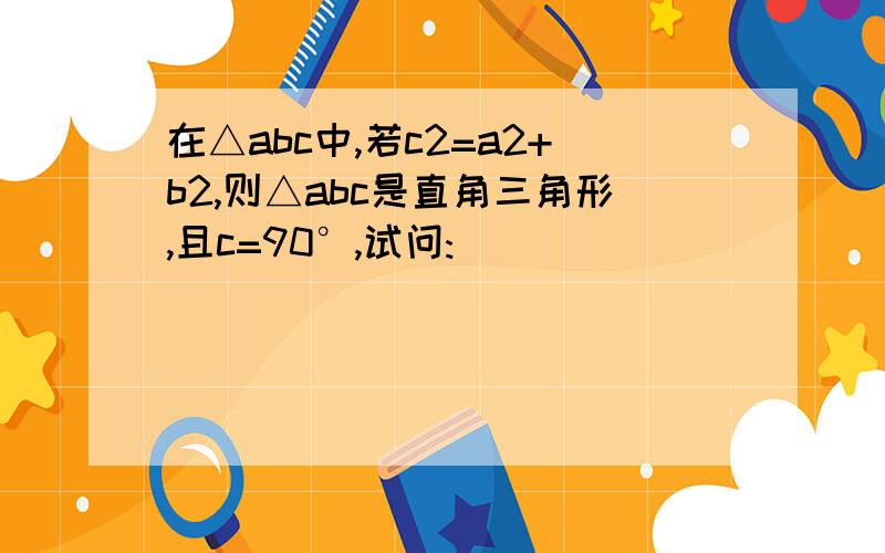 在△abc中,若c2=a2+b2,则△abc是直角三角形,且c=90°,试问: