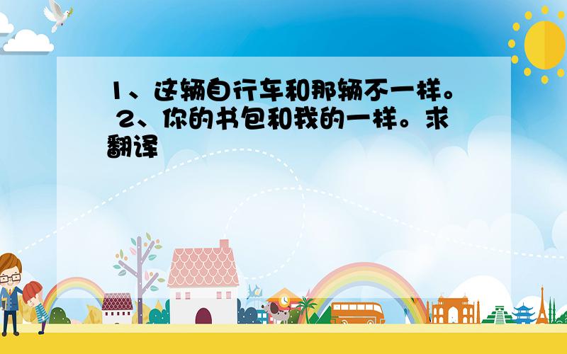 1、这辆自行车和那辆不一样。 2、你的书包和我的一样。求翻译